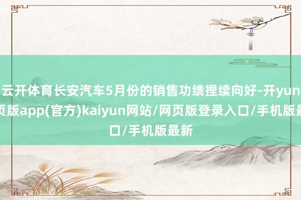 云开体育长安汽车5月份的销售功绩捏续向好-开yun网页版app(官方)kaiyun网站/网页版登录入口/手机版最新