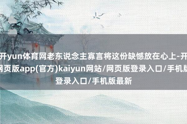 开yun体育网老东说念主寡言将这份缺憾放在心上-开yun网页版app(官方)kaiyun网站/网页版登录入口/手机版最新