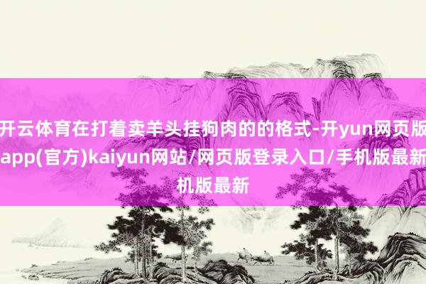 开云体育在打着卖羊头挂狗肉的的格式-开yun网页版app(官方)kaiyun网站/网页版登录入口/手机版最新