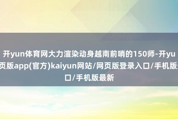 开yun体育网大力渲染动身越南前哨的150师-开yun网页版app(官方)kaiyun网站/网页版登录入口/手机版最新