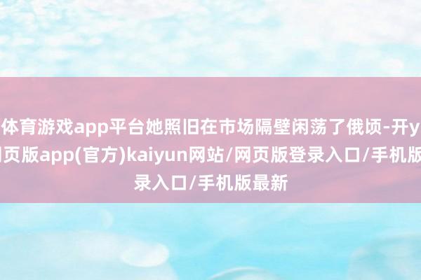 体育游戏app平台她照旧在市场隔壁闲荡了俄顷-开yun网页版app(官方)kaiyun网站/网页版登录入口/手机版最新