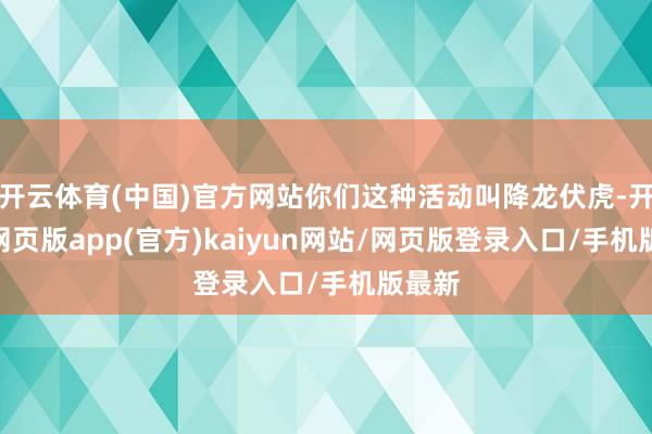 开云体育(中国)官方网站你们这种活动叫降龙伏虎-开yun网页版app(官方)kaiyun网站/网页版登录入口/手机版最新