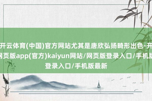 开云体育(中国)官方网站尤其是唐欣弘扬畸形出色-开yun网页版app(官方)kaiyun网站/网页版登录入口/手机版最新