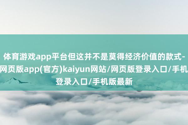 体育游戏app平台　　但这并不是莫得经济价值的款式-开yun网页版app(官方)kaiyun网站/网页版登录入口/手机版最新