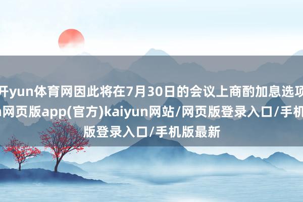 开yun体育网因此将在7月30日的会议上商酌加息选项-开yun网页版app(官方)kaiyun网站/网页版登录入口/手机版最新