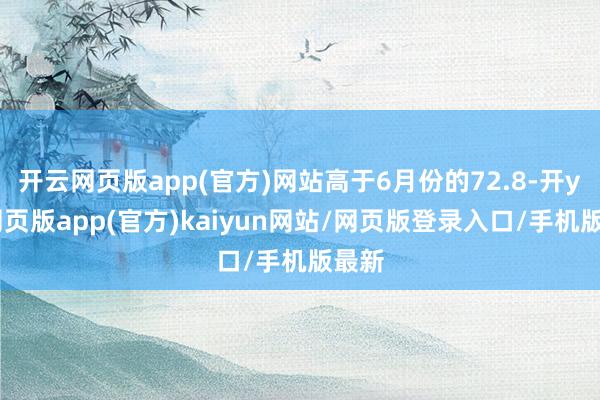 开云网页版app(官方)网站高于6月份的72.8-开yun网页版app(官方)kaiyun网站/网页版登录入口/手机版最新