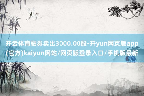 开云体育融券卖出3000.00股-开yun网页版app(官方)kaiyun网站/网页版登录入口/手机版最新