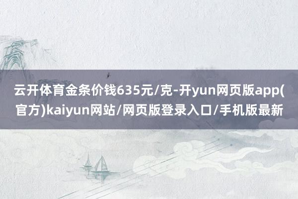 云开体育金条价钱635元/克-开yun网页版app(官方)kaiyun网站/网页版登录入口/手机版最新