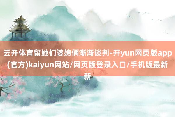 云开体育留她们婆媳俩渐渐谈判-开yun网页版app(官方)kaiyun网站/网页版登录入口/手机版最新