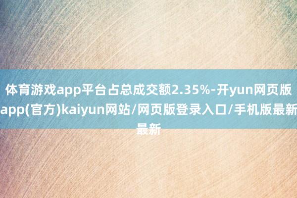 体育游戏app平台占总成交额2.35%-开yun网页版app(官方)kaiyun网站/网页版登录入口/手机版最新