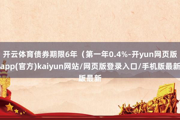 开云体育债券期限6年（第一年0.4%-开yun网页版app(官方)kaiyun网站/网页版登录入口/手机版最新