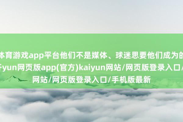 体育游戏app平台他们不是媒体、球迷思要他们成为的那种魁首-开yun网页版app(官方)kaiyun网站/网页版登录入口/手机版最新