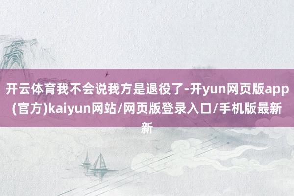 开云体育我不会说我方是退役了-开yun网页版app(官方)kaiyun网站/网页版登录入口/手机版最新