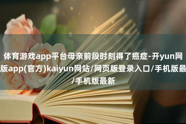 体育游戏app平台母亲前段时刻得了癌症-开yun网页版app(官方)kaiyun网站/网页版登录入口/手机版最新