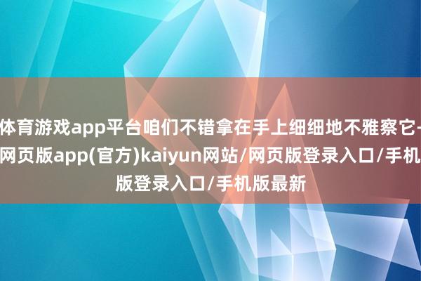 体育游戏app平台咱们不错拿在手上细细地不雅察它-开yun网页版app(官方)kaiyun网站/网页版登录入口/手机版最新