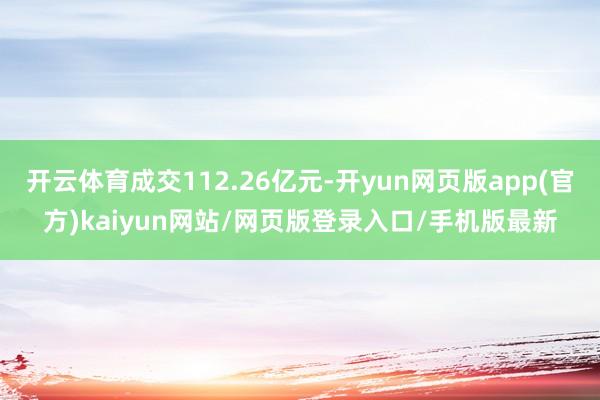 开云体育成交112.26亿元-开yun网页版app(官方)kaiyun网站/网页版登录入口/手机版最新