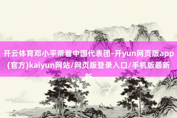 开云体育邓小平带着中国代表团-开yun网页版app(官方)kaiyun网站/网页版登录入口/手机版最新