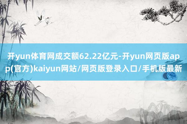 开yun体育网成交额62.22亿元-开yun网页版app(官方)kaiyun网站/网页版登录入口/手机版最新