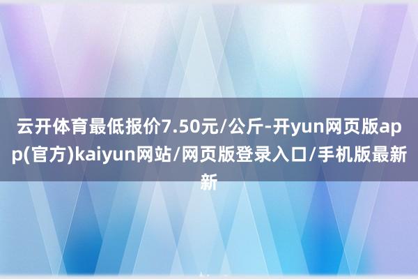 云开体育最低报价7.50元/公斤-开yun网页版app(官方)kaiyun网站/网页版登录入口/手机版最新