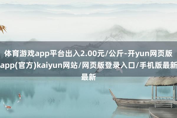 体育游戏app平台出入2.00元/公斤-开yun网页版app(官方)kaiyun网站/网页版登录入口/手机版最新