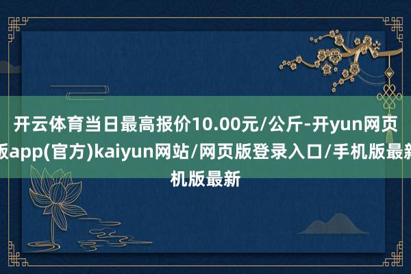 开云体育当日最高报价10.00元/公斤-开yun网页版app(官方)kaiyun网站/网页版登录入口/手机版最新