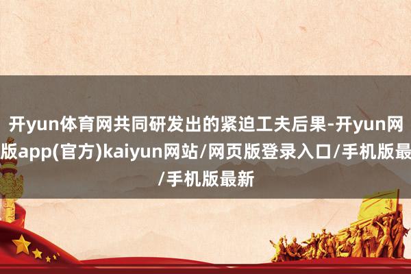 开yun体育网共同研发出的紧迫工夫后果-开yun网页版app(官方)kaiyun网站/网页版登录入口/手机版最新