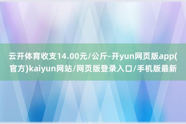 云开体育收支14.00元/公斤-开yun网页版app(官方)kaiyun网站/网页版登录入口/手机版最新