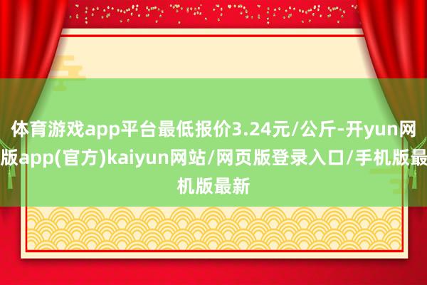 体育游戏app平台最低报价3.24元/公斤-开yun网页版app(官方)kaiyun网站/网页版登录入口/手机版最新