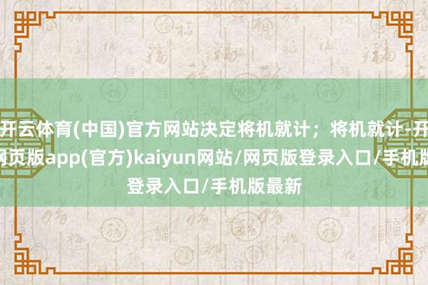 开云体育(中国)官方网站决定将机就计；将机就计-开yun网页版app(官方)kaiyun网站/网页版登录入口/手机版最新