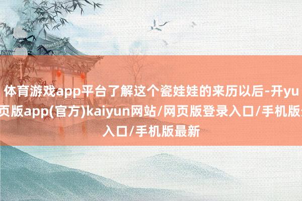 体育游戏app平台了解这个瓷娃娃的来历以后-开yun网页版app(官方)kaiyun网站/网页版登录入口/手机版最新