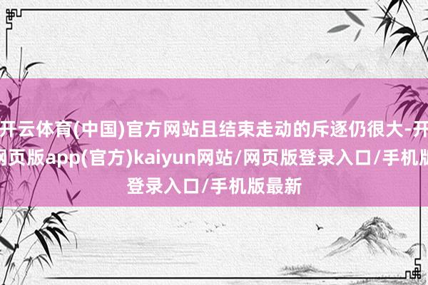 开云体育(中国)官方网站且结束走动的斥逐仍很大-开yun网页版app(官方)kaiyun网站/网页版登录入口/手机版最新