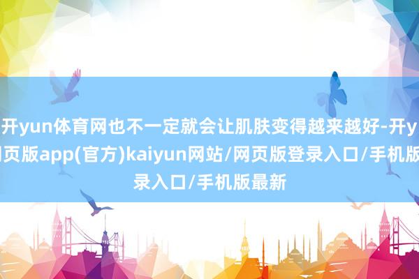 开yun体育网也不一定就会让肌肤变得越来越好-开yun网页版app(官方)kaiyun网站/网页版登录入口/手机版最新