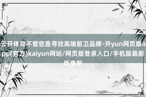 云开体育不管您是寻找高端前卫品牌-开yun网页版app(官方)kaiyun网站/网页版登录入口/手机版最新