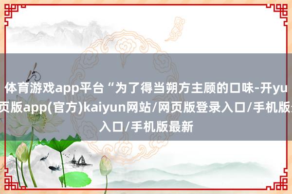 体育游戏app平台“为了得当朔方主顾的口味-开yun网页版app(官方)kaiyun网站/网页版登录入口/手机版最新