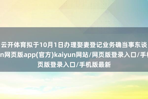 云开体育　　拟于10月1日办理娶妻登记业务确当事东谈主-开yun网页版app(官方)kaiyun网站/网页版登录入口/手机版最新