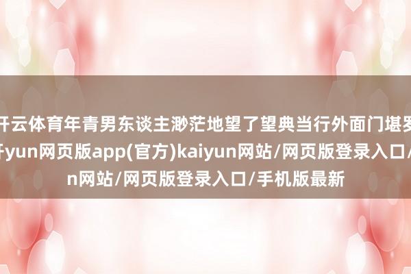 开云体育年青男东谈主渺茫地望了望典当行外面门堪罗雀的街谈-开yun网页版app(官方)kaiyun网站/网页版登录入口/手机版最新