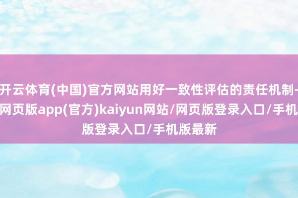 开云体育(中国)官方网站用好一致性评估的责任机制-开yun网页版app(官方)kaiyun网站/网页版登录入口/手机版最新