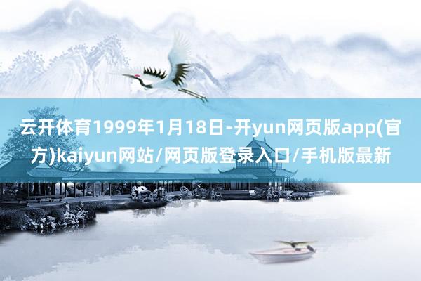 云开体育1999年1月18日-开yun网页版app(官方)kaiyun网站/网页版登录入口/手机版最新