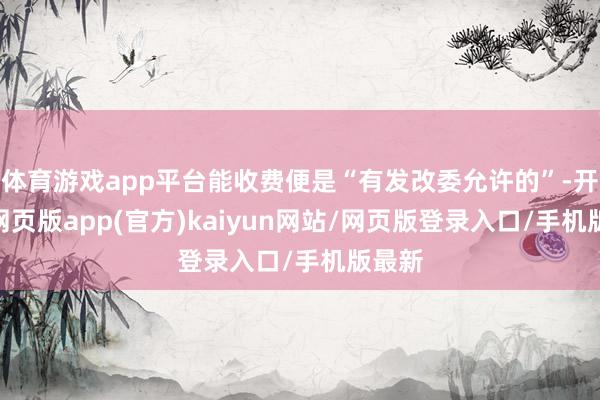 体育游戏app平台能收费便是“有发改委允许的”-开yun网页版app(官方)kaiyun网站/网页版登录入口/手机版最新