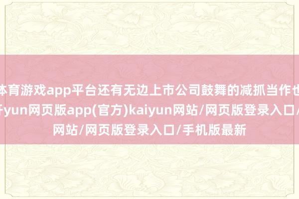 体育游戏app平台还有无边上市公司鼓舞的减抓当作也缓缓增加-开yun网页版app(官方)kaiyun网站/网页版登录入口/手机版最新