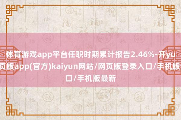 体育游戏app平台任职时期累计报告2.46%-开yun网页版app(官方)kaiyun网站/网页版登录入口/手机版最新