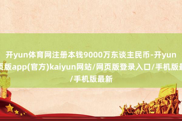 开yun体育网注册本钱9000万东谈主民币-开yun网页版app(官方)kaiyun网站/网页版登录入口/手机版最新