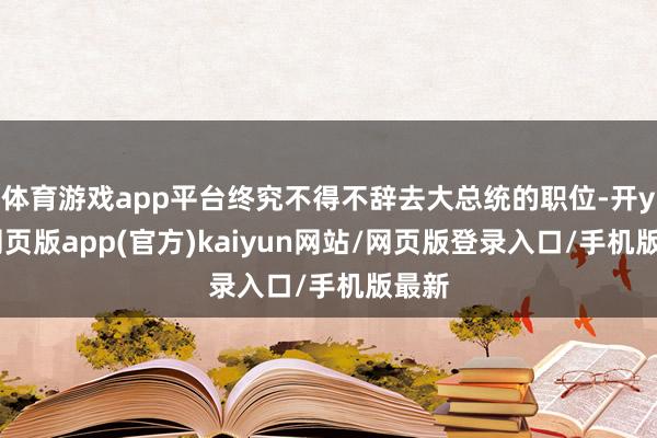 体育游戏app平台终究不得不辞去大总统的职位-开yun网页版app(官方)kaiyun网站/网页版登录入口/手机版最新