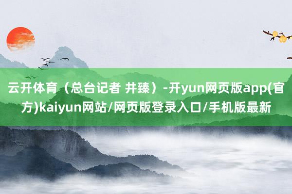 云开体育（总台记者 井臻）-开yun网页版app(官方)kaiyun网站/网页版登录入口/手机版最新