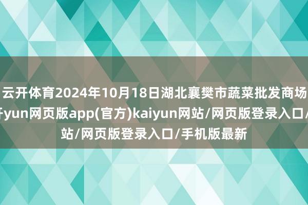 云开体育2024年10月18日湖北襄樊市蔬菜批发商场价钱行情-开yun网页版app(官方)kaiyun网站/网页版登录入口/手机版最新