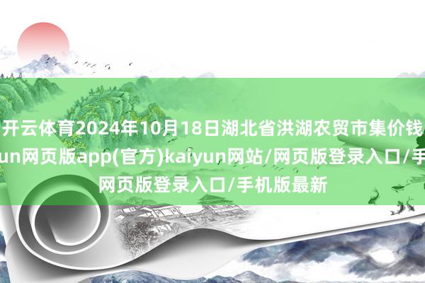 开云体育2024年10月18日湖北省洪湖农贸市集价钱行情-开yun网页版app(官方)kaiyun网站/网页版登录入口/手机版最新