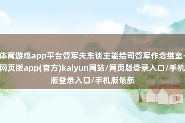 体育游戏app平台督军夫东谈主能给司督军作念继室-开yun网页版app(官方)kaiyun网站/网页版登录入口/手机版最新