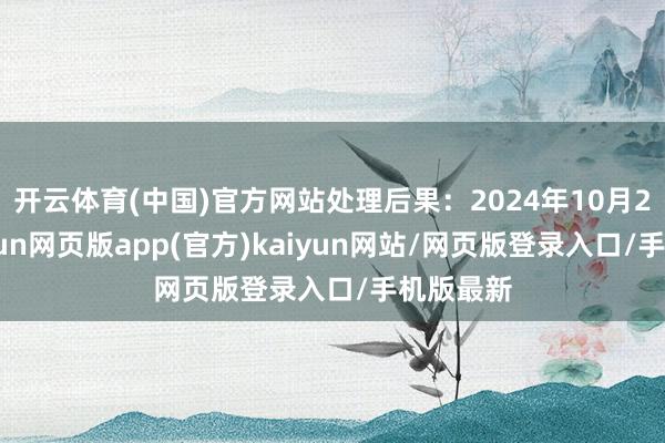 开云体育(中国)官方网站处理后果：2024年10月25日-开yun网页版app(官方)kaiyun网站/网页版登录入口/手机版最新