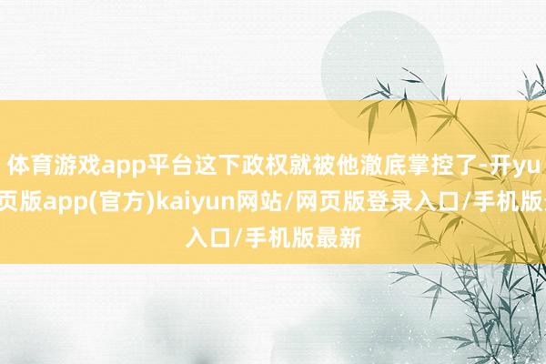 体育游戏app平台这下政权就被他澈底掌控了-开yun网页版app(官方)kaiyun网站/网页版登录入口/手机版最新