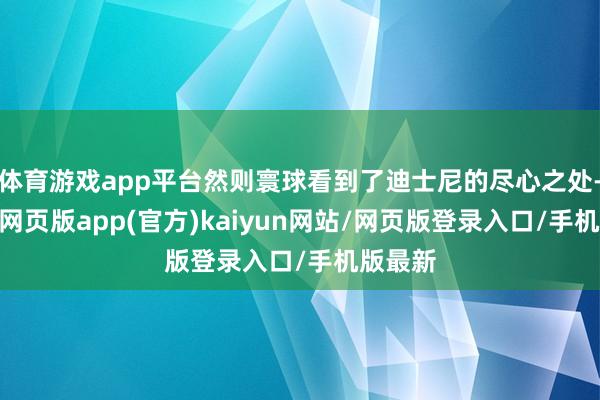 体育游戏app平台然则寰球看到了迪士尼的尽心之处-开yun网页版app(官方)kaiyun网站/网页版登录入口/手机版最新